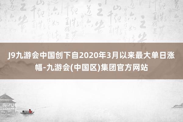 J9九游会中国创下自2020年3月以来最大单日涨幅-九游会(中国区)集团官方网站