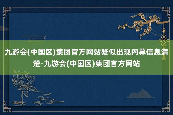 九游会(中国区)集团官方网站疑似出现内幕信息清楚-九游会(中国区)集团官方网站