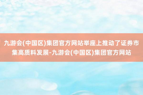 九游会(中国区)集团官方网站举座上推动了证券市集高质料发展-九游会(中国区)集团官方网站