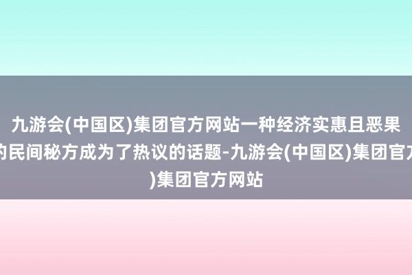 九游会(中国区)集团官方网站一种经济实惠且恶果显赫的民间秘方成为了热议的话题-九游会(中国区)集团官方网站