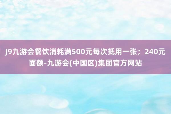 J9九游会餐饮消耗满500元每次抵用一张；240元面额-九游会(中国区)集团官方网站