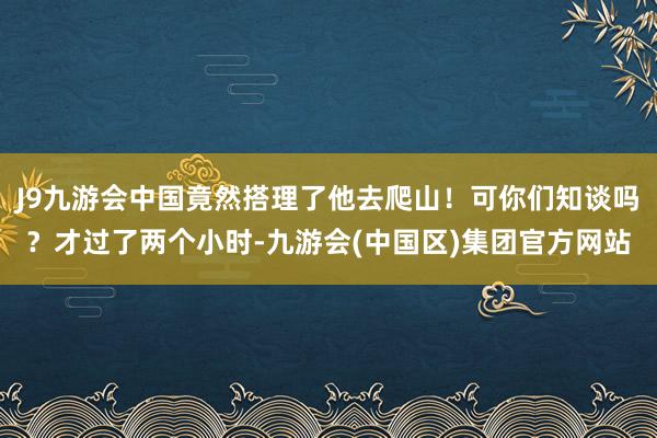 J9九游会中国竟然搭理了他去爬山！可你们知谈吗？才过了两个小时-九游会(中国区)集团官方网站