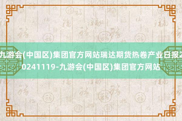 九游会(中国区)集团官方网站瑞达期货热卷产业日报20241119-九游会(中国区)集团官方网站