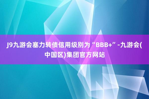 J9九游会塞力转债信用级别为“BBB+”-九游会(中国区)集团官方网站