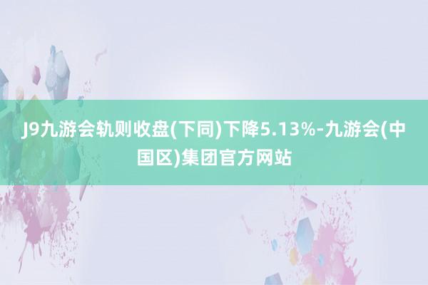 J9九游会轨则收盘(下同)下降5.13%-九游会(中国区)集团官方网站