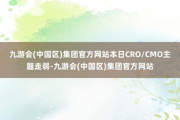 九游会(中国区)集团官方网站本日CRO/CMO主题走弱-九游会(中国区)集团官方网站