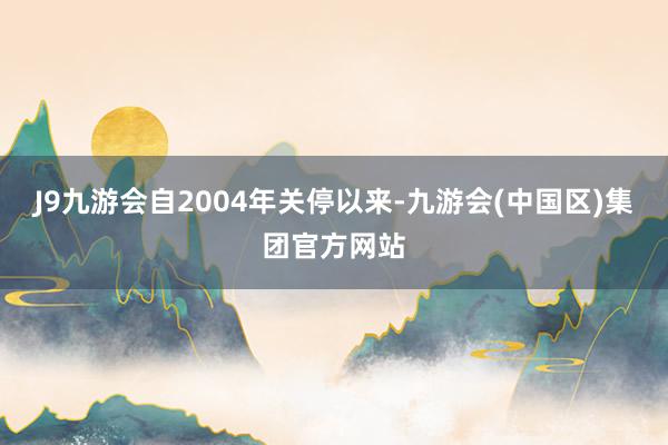 J9九游会自2004年关停以来-九游会(中国区)集团官方网站