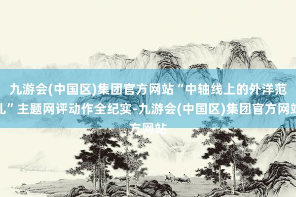 九游会(中国区)集团官方网站“中轴线上的外洋范儿”主题网评动作全纪实-九游会(中国区)集团官方网站