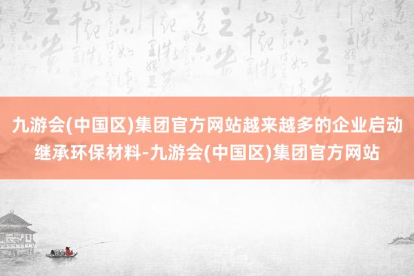 九游会(中国区)集团官方网站越来越多的企业启动继承环保材料-九游会(中国区)集团官方网站