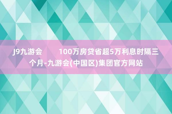 J9九游会        100万房贷省超5万利息时隔三个月-九游会(中国区)集团官方网站