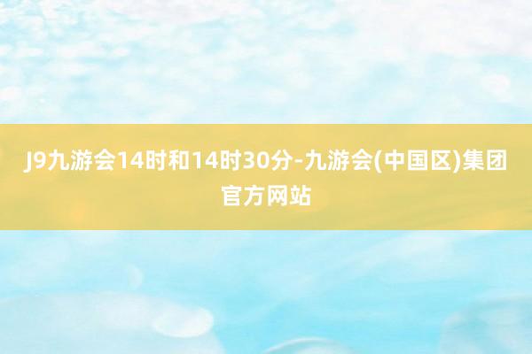 J9九游会14时和14时30分-九游会(中国区)集团官方网站