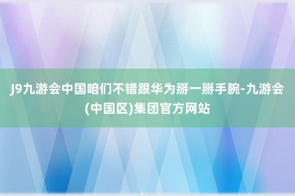 J9九游会中国咱们不错跟华为掰一掰手腕-九游会(中国区)集团官方网站