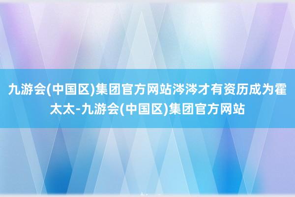 九游会(中国区)集团官方网站涔涔才有资历成为霍太太-九游会(中国区)集团官方网站