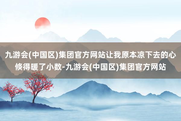 九游会(中国区)集团官方网站让我原本凉下去的心倏得暖了小数-九游会(中国区)集团官方网站