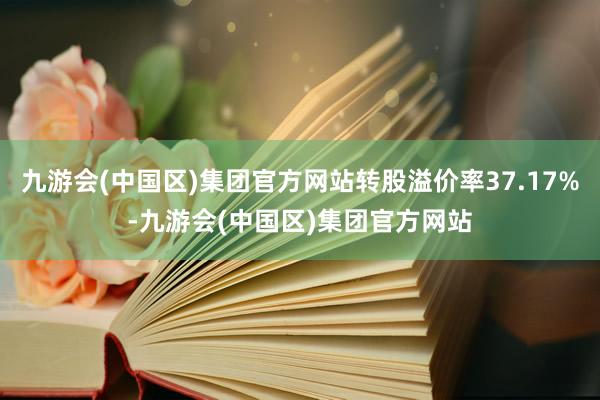 九游会(中国区)集团官方网站转股溢价率37.17%-九游会(中国区)集团官方网站