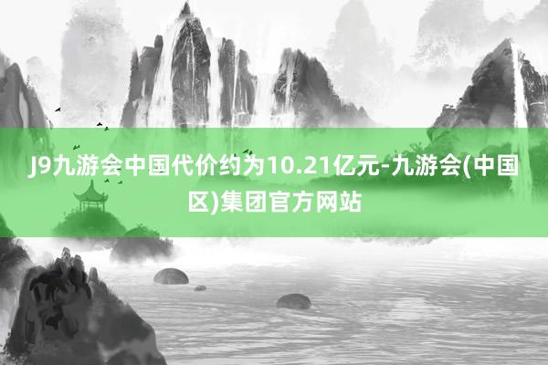 J9九游会中国代价约为10.21亿元-九游会(中国区)集团官方网站