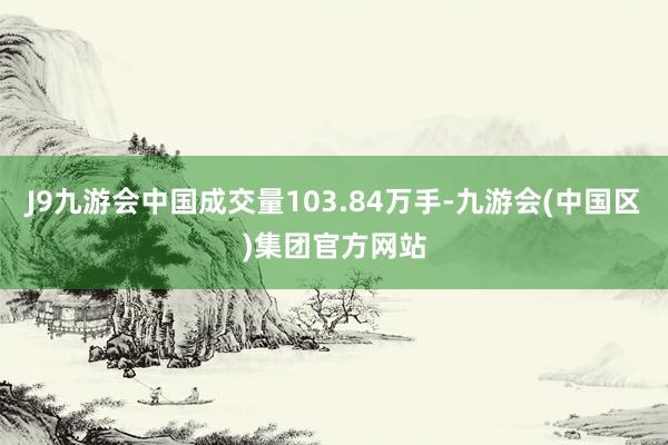 J9九游会中国成交量103.84万手-九游会(中国区)集团官方网站