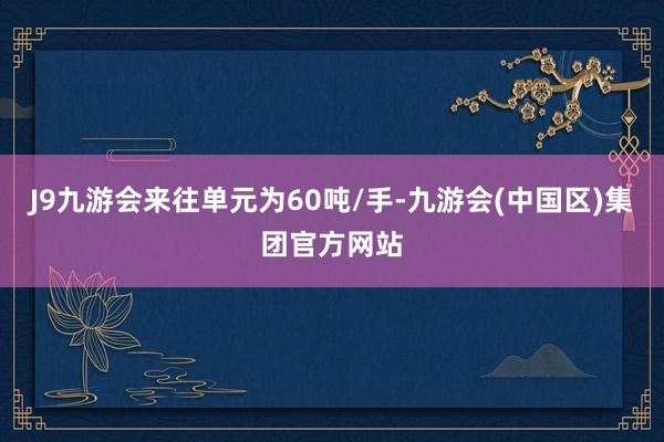 J9九游会来往单元为60吨/手-九游会(中国区)集团官方网站