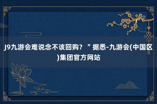 J9九游会难说念不该回购？＂据悉-九游会(中国区)集团官方网站