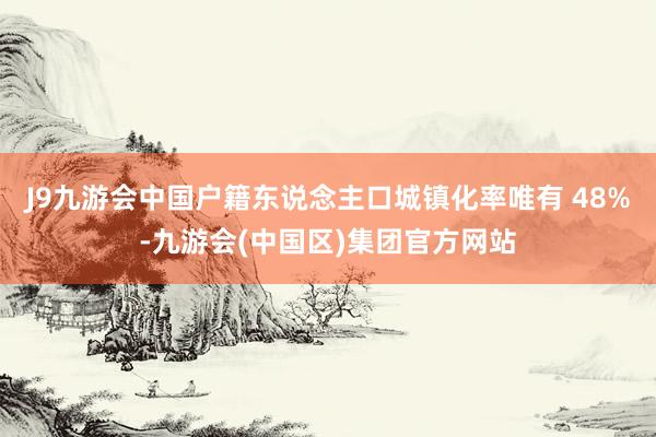 J9九游会中国户籍东说念主口城镇化率唯有 48%-九游会(中国区)集团官方网站