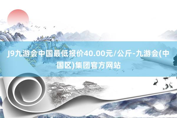 J9九游会中国最低报价40.00元/公斤-九游会(中国区)集团官方网站