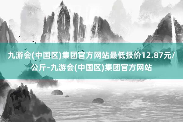 九游会(中国区)集团官方网站最低报价12.87元/公斤-九游会(中国区)集团官方网站