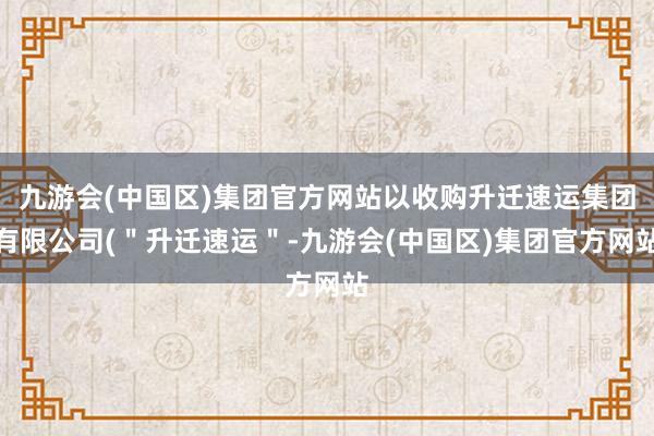 九游会(中国区)集团官方网站以收购升迁速运集团有限公司(＂升迁速运＂-九游会(中国区)集团官方网站