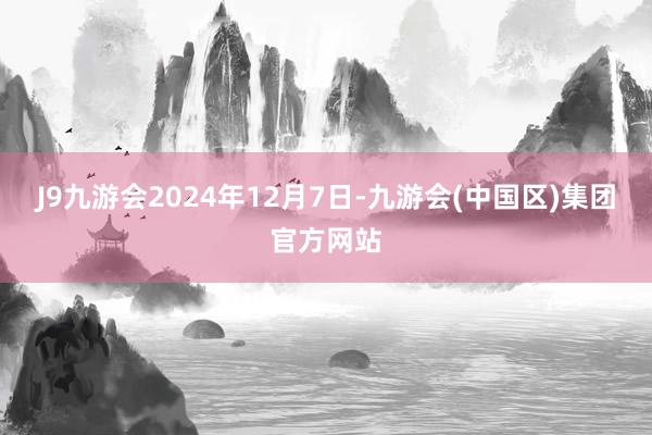 J9九游会2024年12月7日-九游会(中国区)集团官方网站