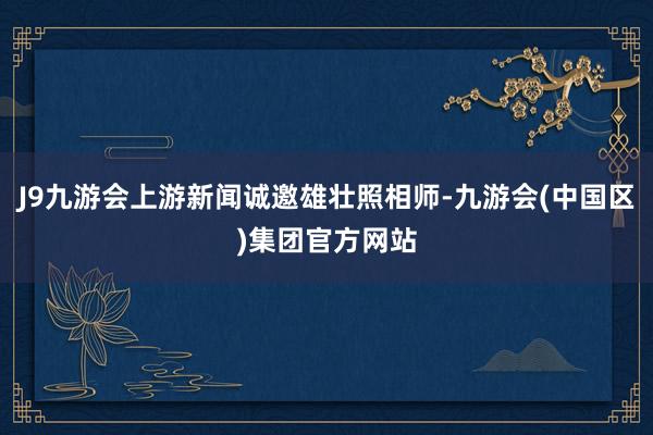 J9九游会上游新闻诚邀雄壮照相师-九游会(中国区)集团官方网站