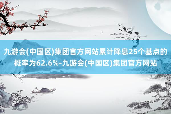 九游会(中国区)集团官方网站累计降息25个基点的概率为62.6%-九游会(中国区)集团官方网站