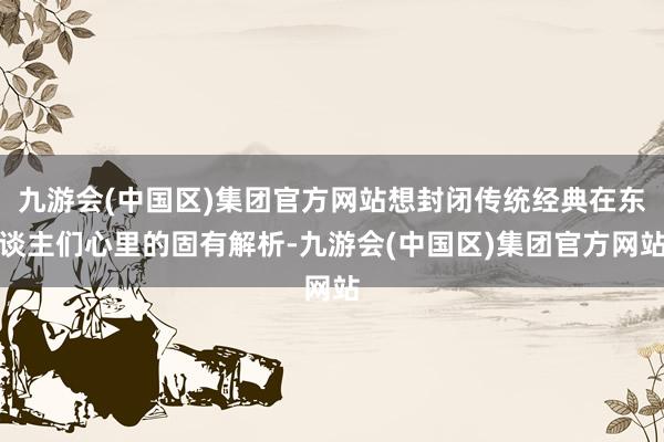 九游会(中国区)集团官方网站想封闭传统经典在东谈主们心里的固有解析-九游会(中国区)集团官方网站