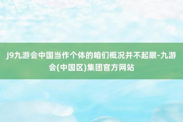 J9九游会中国当作个体的咱们概况并不起眼-九游会(中国区)集团官方网站