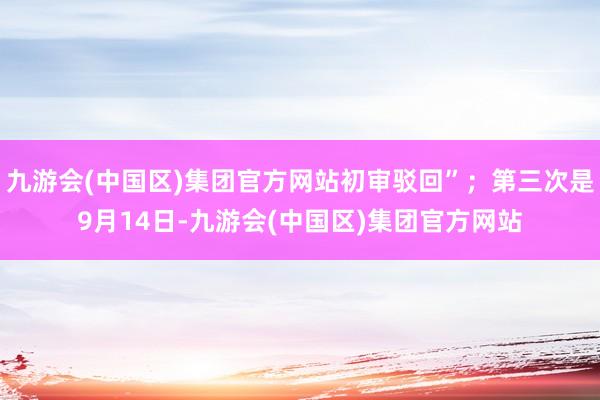 九游会(中国区)集团官方网站初审驳回”；第三次是9月14日-九游会(中国区)集团官方网站