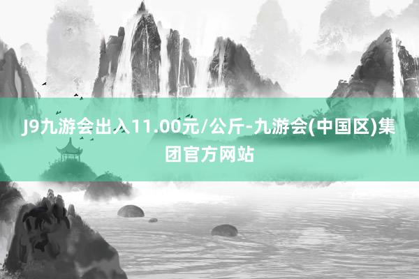 J9九游会出入11.00元/公斤-九游会(中国区)集团官方网站