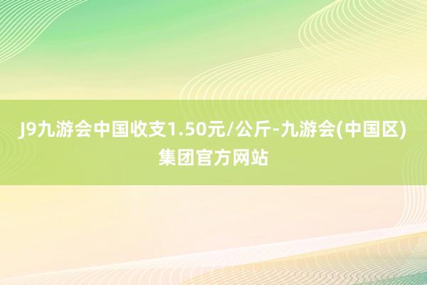 J9九游会中国收支1.50元/公斤-九游会(中国区)集团官方网站