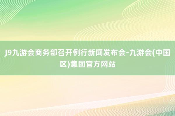 J9九游会商务部召开例行新闻发布会-九游会(中国区)集团官方网站