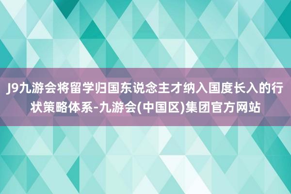 J9九游会将留学归国东说念主才纳入国度长入的行状策略体系-九游会(中国区)集团官方网站