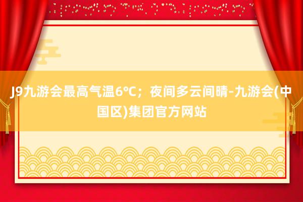 J9九游会最高气温6℃；夜间多云间晴-九游会(中国区)集团官方网站