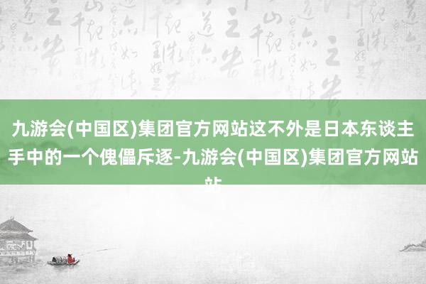 九游会(中国区)集团官方网站这不外是日本东谈主手中的一个傀儡斥逐-九游会(中国区)集团官方网站