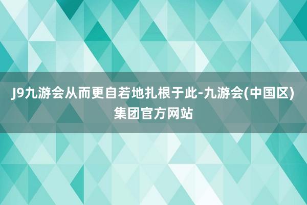 J9九游会从而更自若地扎根于此-九游会(中国区)集团官方网站