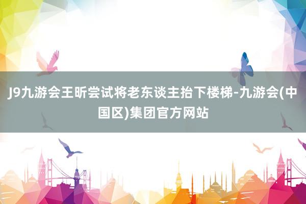 J9九游会王昕尝试将老东谈主抬下楼梯-九游会(中国区)集团官方网站