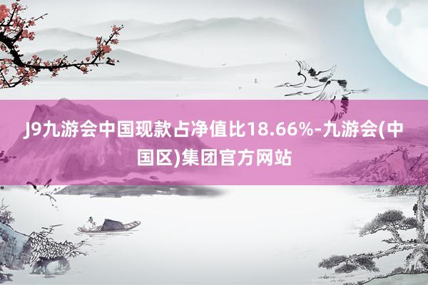 J9九游会中国现款占净值比18.66%-九游会(中国区)集团官方网站