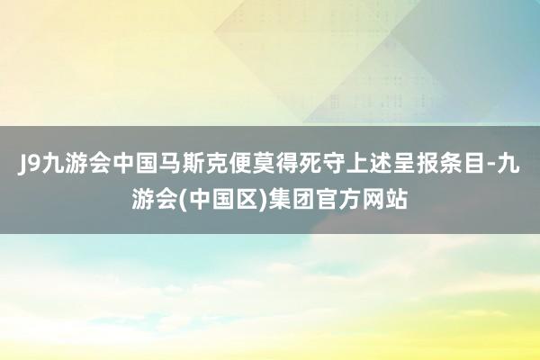 J9九游会中国马斯克便莫得死守上述呈报条目-九游会(中国区)集团官方网站