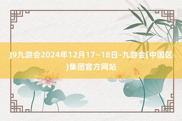 J9九游会2024年12月17—18日-九游会(中国区)集团官方网站