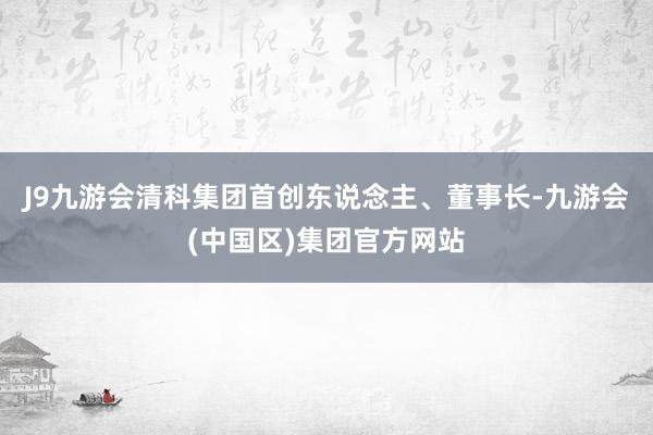 J9九游会清科集团首创东说念主、董事长-九游会(中国区)集团官方网站