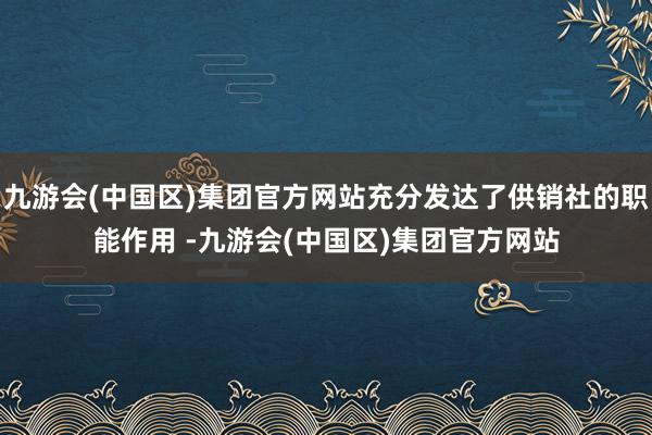 九游会(中国区)集团官方网站充分发达了供销社的职能作用 -九游会(中国区)集团官方网站