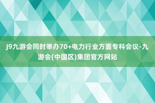 J9九游会同时举办70+电力行业方面专科会议-九游会(中国区)集团官方网站