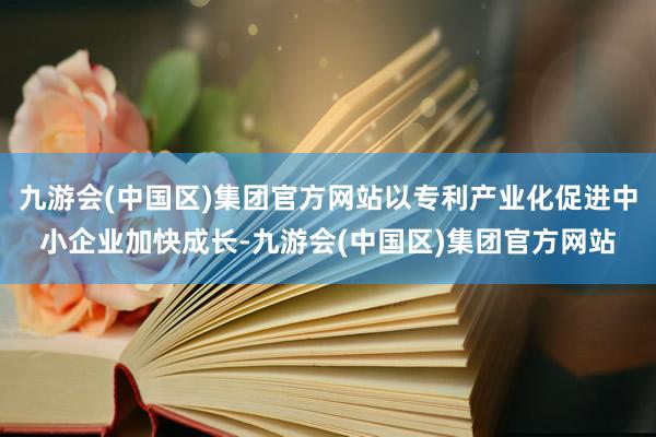 九游会(中国区)集团官方网站以专利产业化促进中小企业加快成长-九游会(中国区)集团官方网站