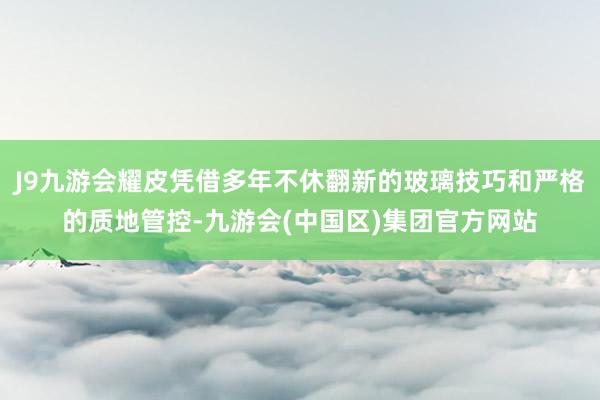 J9九游会耀皮凭借多年不休翻新的玻璃技巧和严格的质地管控-九游会(中国区)集团官方网站