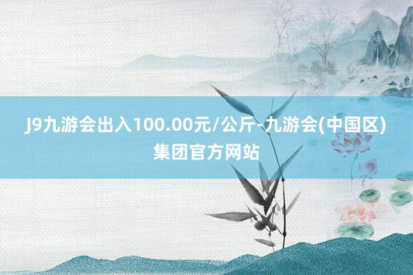 J9九游会出入100.00元/公斤-九游会(中国区)集团官方网站